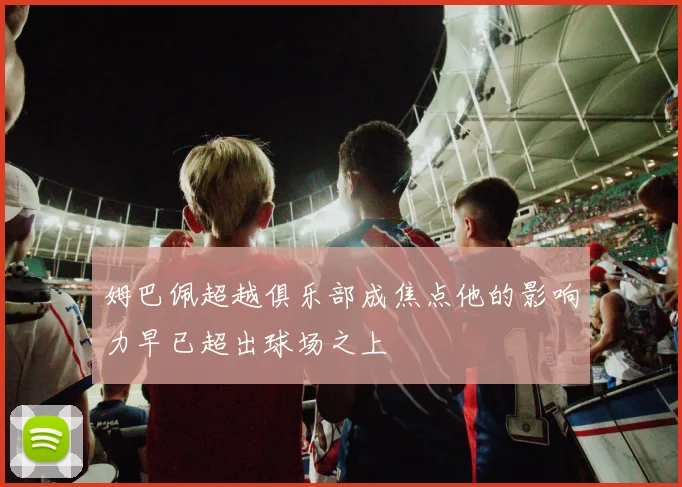 姆巴佩超越俱乐部成焦点他的影响力早已超出球场之上