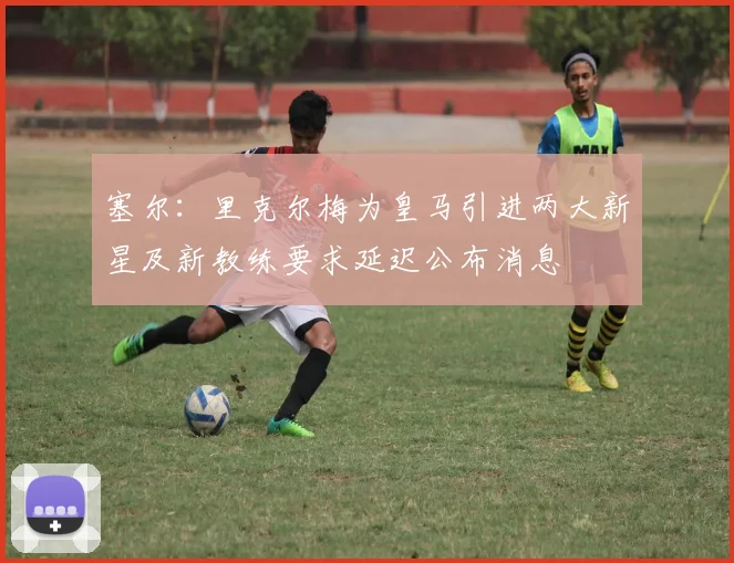 塞尔：里克尔梅为皇马引进两大新星及新教练要求延迟公布消息