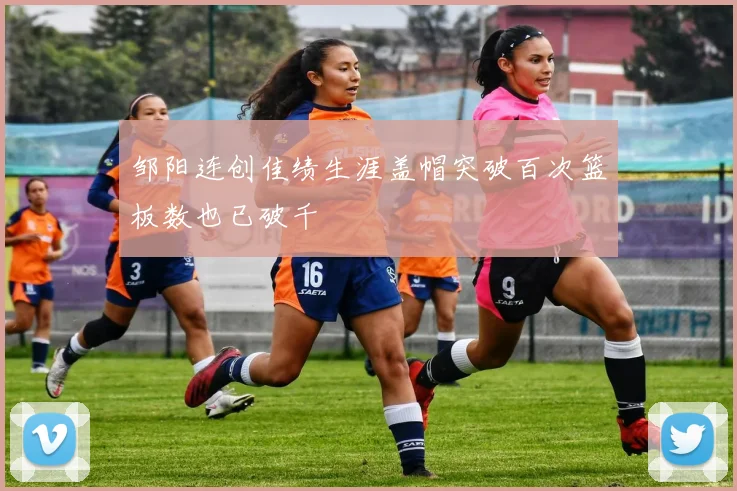 邹阳连创佳绩生涯盖帽突破百次篮板数也已破千