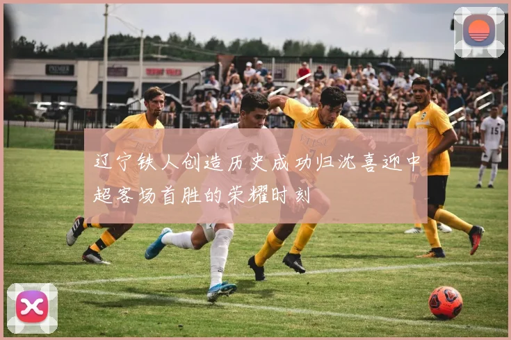 辽宁铁人创造历史成功归沈喜迎中超客场首胜的荣耀时刻