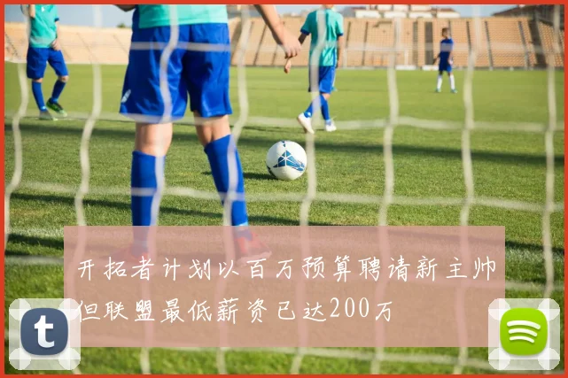 开拓者计划以百万预算聘请新主帅但联盟最低薪资已达200万