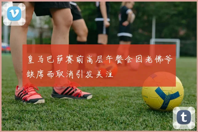 皇马巴萨赛前高层午餐会因老佛爷缺席而取消引发关注