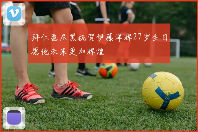 拜仁慕尼黑祝贺伊藤洋辉27岁生日愿他未来更加辉煌