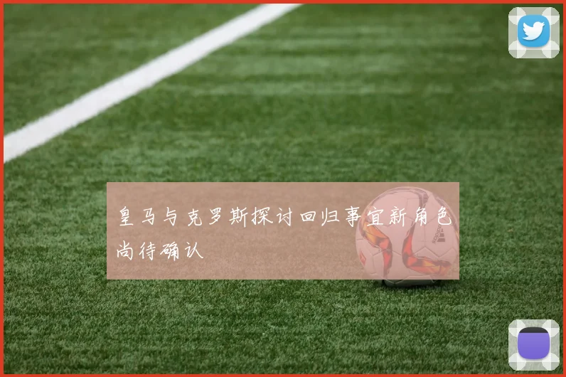 皇马与克罗斯探讨回归事宜新角色尚待确认