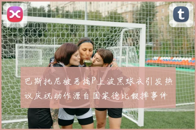 巴斯托尼被恶搞P上波黑球衣引发热议庆祝动作源自国家德比假摔事件