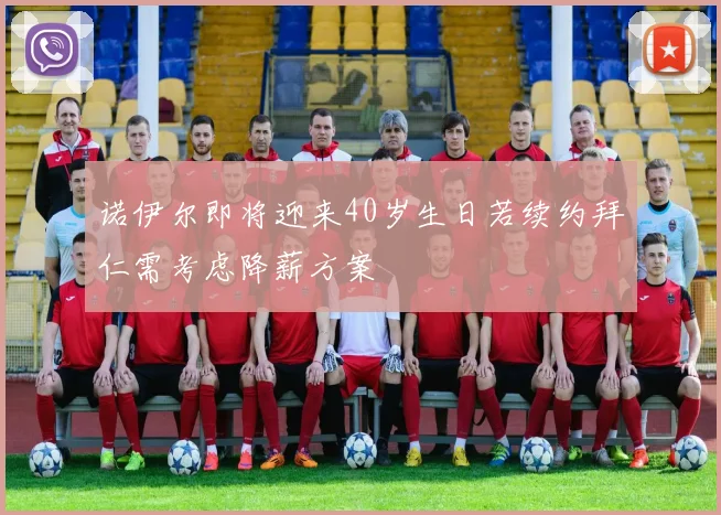 诺伊尔即将迎来40岁生日若续约拜仁需考虑降薪方案