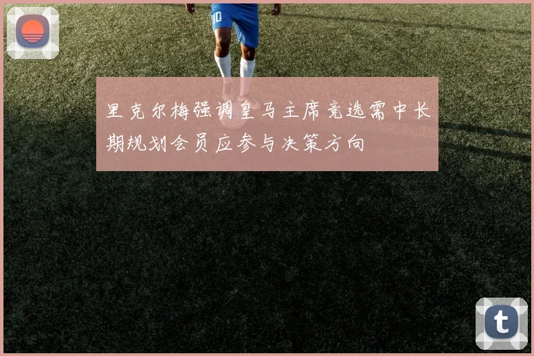 里克尔梅强调皇马主席竞选需中长期规划会员应参与决策方向