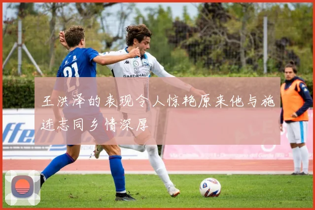 王洪泽的表现令人惊艳原来他与施连志同乡情深厚