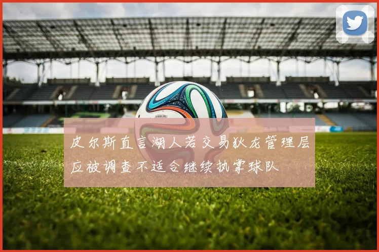 皮尔斯直言湖人若交易狄龙管理层应被调查不适合继续执掌球队