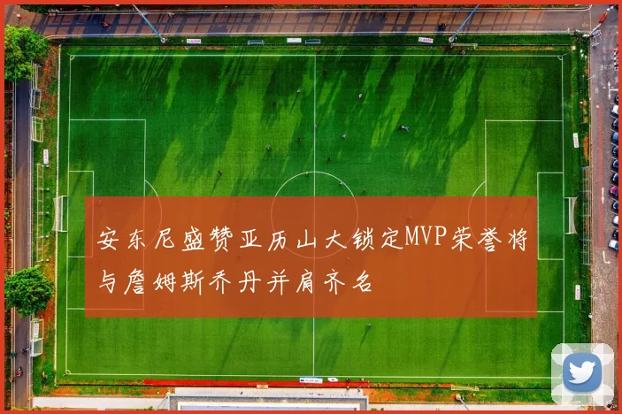 安东尼盛赞亚历山大锁定MVP荣誉将与詹姆斯乔丹并肩齐名