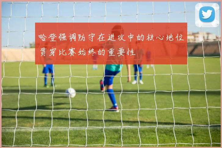哈登强调防守在进攻中的核心地位贯穿比赛始终的重要性