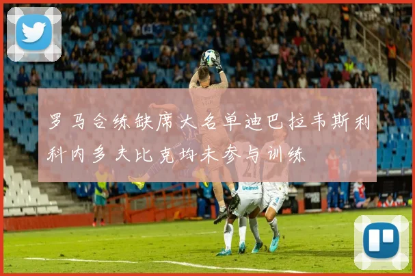 罗马合练缺席大名单迪巴拉韦斯利科内多夫比克均未参与训练