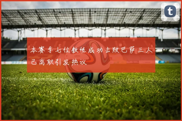 本赛季七位教练成功击败巴萨三人已离职引发热议