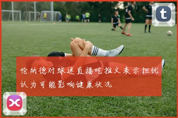 伦纳德对球迷直播吃推文表示担忧认为可能影响健康状况