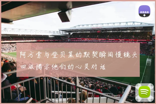 阿方索与登贝莱的默契瞬间慢镜头回放揭示他们的心灵对话