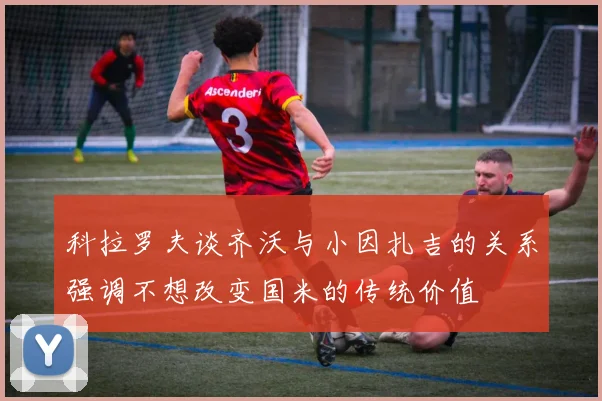 科拉罗夫谈齐沃与小因扎吉的关系强调不想改变国米的传统价值