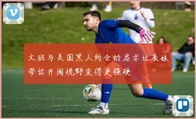 文班与美国黑人约会的启示让表妹带你开阔视野变得更强硬