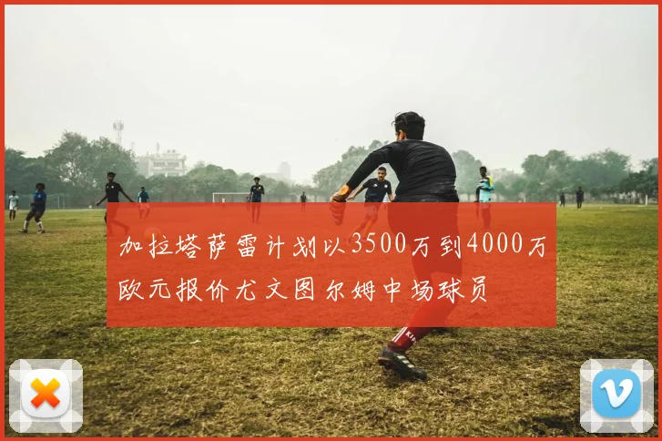 加拉塔萨雷计划以3500万到4000万欧元报价尤文图尔姆中场球员
