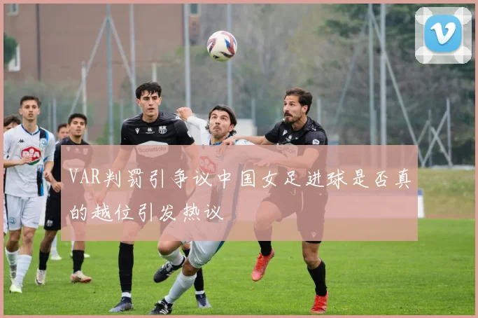 VAR判罚引争议中国女足进球是否真的越位引发热议