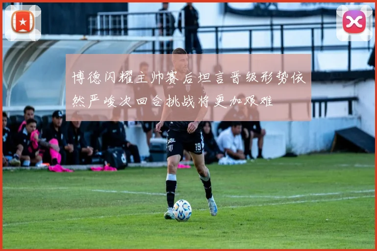 博德闪耀主帅赛后坦言晋级形势依然严峻次回合挑战将更加艰难