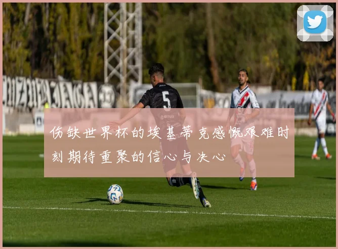 伤缺世界杯的埃基蒂克感慨艰难时刻期待重聚的信心与决心