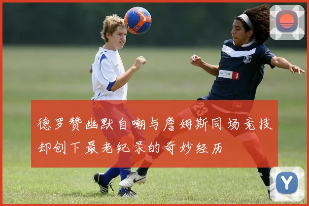 德罗赞幽默自嘲与詹姆斯同场竞技却创下最老纪录的奇妙经历