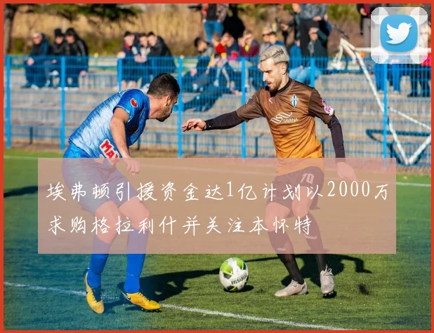 埃弗顿引援资金达1亿计划以2000万求购格拉利什并关注本怀特