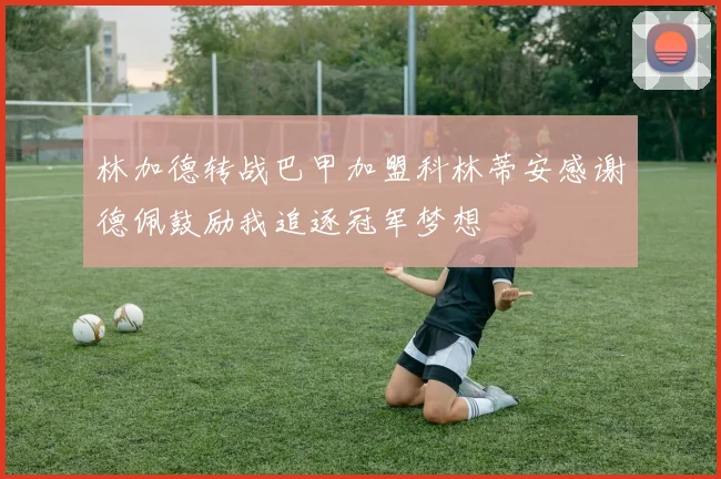 林加德转战巴甲加盟科林蒂安感谢德佩鼓励我追逐冠军梦想