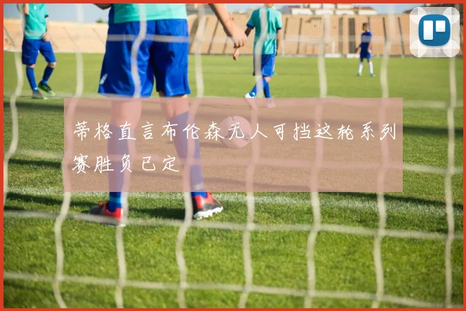 蒂格直言布伦森无人可挡这轮系列赛胜负已定