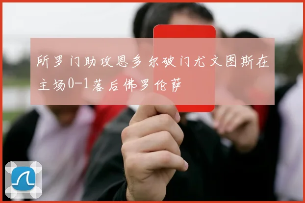 所罗门助攻恩多尔破门尤文图斯在主场0-1落后佛罗伦萨