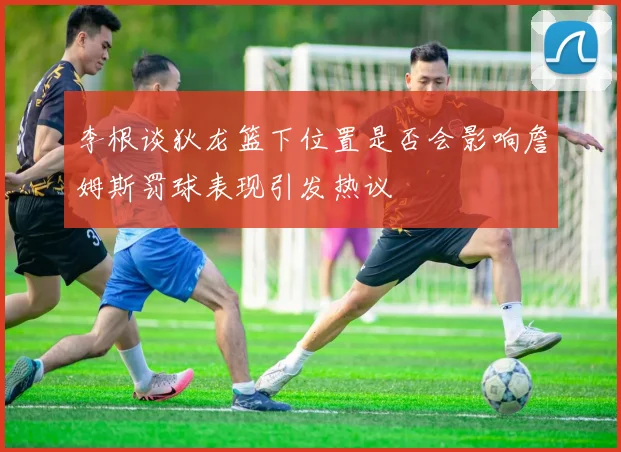 李根谈狄龙篮下位置是否会影响詹姆斯罚球表现引发热议