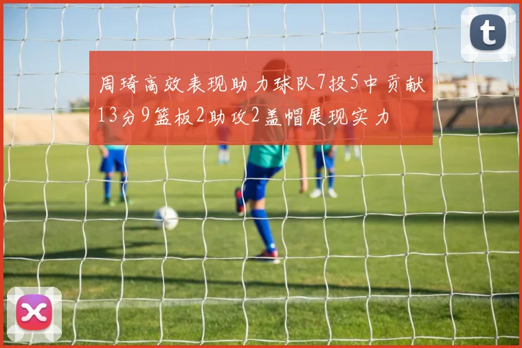 周琦高效表现助力球队7投5中贡献13分9篮板2助攻2盖帽展现实力
