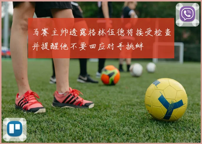马赛主帅透露格林伍德将接受检查并提醒他不要回应对手挑衅