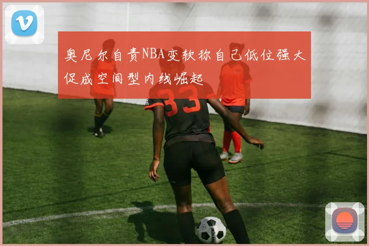 奥尼尔自责NBA变软称自己低位强大促成空间型内线崛起